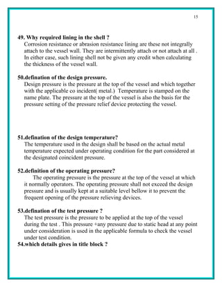 15



49. Why required lining in the shell ?
   Corrosion resistance or abrasion resistance lining are these not integrally
   attach to the vessel wall. They are intermittently attach or not attach at all .
   In either case, such lining shell not be given any credit when calculating
   the thickness of the vessel wall.

50.defination of the design pressure.
   Design pressure is the pressure at the top of the vessel and which together
   with the applicable co incident( metal.) Temperature is stamped on the
   name plate. The pressure at the top of the vessel is also the basis for the
   pressure setting of the pressure relief device protecting the vessel.




51.defination of the design temperature?
   The temperature used in the design shall be based on the actual metal
   temperature expected under operating condition for the part considered at
   the designated coincident pressure.

52.definition of the operating pressure?
       The operating pressure is the pressure at the top of the vessel at which
   it normally operators. The operating pressure shall not exceed the design
   pressure and is usually kept at a suitable level bellow it to prevent the
   frequent opening of the pressure relieving devices.

53.defination of the test pressure ?
   The test pressure is the pressure to be applied at the top of the vessel
   during the test . This pressure +any pressure due to static head at any point
   under consideration is used in the applicable formula to check the vessel
   under test condition.
54.which details gives in title block ?
 