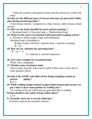 17


      5.after the systems is designed to ensure that the stresses are within safe
   limits
62.what are the different types of stresses that may get generated within
pipe during normal operation ?
    Axial stresses (tensile / compressive), shear stresses, radial stresses, hoops
stresses.
63. How are the loads classified in stress analysis package ?
   a. Sustained loads, b. Occasion loads, c. Displacement loads
64. What are the source of sustained loads generated in piping system ?
    a. Pressure b. Dead weight of pipe and attachments
    Sustained load is calculated as
        Weight of pipe with fluid + pressure load + load due to springs
        W + p1
65. How do you calculate the operating load ?
     W + p1 + t1
                     T1- load due to thermal expansion.

66. Give some example for occasional loads.
   Wind, wave, earthquake
67. Mention some of primary loads.
   Dead weight, pressure, forces due to relief or blow down, force due to
   water hammer effects.

 68.what is the ASME code followed for design of piping systems in
    process       piping ?
    B 31.3
 69. While welding of pipe trunion to pipe/reinforcement pad you have to
    put a hole or leave some portion of welding why ?
     For venting of hot gas which may get generated due to welding
70.what should be the radius of long radius elbow?
    1.5 d
71. Normally where do we use the following ?
   Eccentric reducers & concentric reducers
 