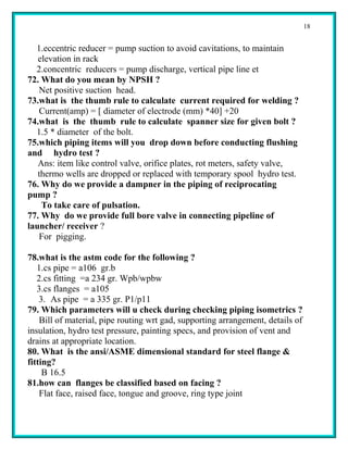18


  1.eccentric reducer = pump suction to avoid cavitations, to maintain
   elevation in rack
  2.concentric reducers = pump discharge, vertical pipe line et
72. What do you mean by NPSH ?
   Net positive suction head.
73.what is the thumb rule to calculate current required for welding ?
   Current(amp) = [ diameter of electrode (mm) *40] +20
74.what is the thumb rule to calculate spanner size for given bolt ?
  1.5 * diameter of the bolt.
75.which piping items will you drop down before conducting flushing
and hydro test ?
   Ans: item like control valve, orifice plates, rot meters, safety valve,
   thermo wells are dropped or replaced with temporary spool hydro test.
76. Why do we provide a dampner in the piping of reciprocating
pump ?
    To take care of pulsation.
77. Why do we provide full bore valve in connecting pipeline of
launcher/ receiver ?
   For pigging.

78.what is the astm code for the following ?
   1.cs pipe = a106 gr.b
   2.cs fitting =a 234 gr. Wpb/wpbw
   3.cs flanges = a105
    3. As pipe = a 335 gr. P1/p11
79. Which parameters will u check during checking piping isometrics ?
    Bill of material, pipe routing wrt gad, supporting arrangement, details of
insulation, hydro test pressure, painting specs, and provision of vent and
drains at appropriate location.
80. What is the ansi/ASME dimensional standard for steel flange &
fitting?
     B 16.5
81.how can flanges be classified based on facing ?
    Flat face, raised face, tongue and groove, ring type joint
 