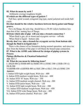 19


82. What do mean by aarh ?
    Arithmetic average roughness height.
83.which are the different types of gaskets ?
    Full face, spiral wound, octagonal ring type, metal jacketed and inside bolt
circle.
84.what should be the relative hardness between thertj gasket and flange
groove.
    For a rtj flange, the join ring should have a 30-40 vickers hardness less
than that of the mating face of flange.
85.from which side of pipe will you take a branch connection ?
    When fluid is gas, air or steam and cryogenic service – toPside.
    When fluid is liquid – bottom side.
86.why don’t we take a branch for cryogenic service from bottom side
though the fluid is in liquid state ?
    There is the chance of ice formation during normal operation and since ice
flow from the bottom of the pipe it will block the branch pipe connection.
87. What is the ASME code followed for design of piping systems in
Process
Pipings (Refineries & Chemical Industries)?
Ans. B31.3
88. What do you mean by following items?
I. )ISLB-400 ii) ISMB-600 iii) ISHB-350 iv) ISMC-300 v) ISJB-150 vi)
ISLB-200
Vii)ISMB-450 viii)ISWB-400 ix) ISJC-200 x) ISLC-350 xii) ISMC-250
Answer:
I. Indian STD light weight beam, Web size – 400
Ii. Indian STD medium weight beam, Web size – 600
Iii. Indian STD ‘H’ beam, Web size – 350
Iv. Indian STD medium weight channel, Web size –300
V. Indian STD junior beam, Web size – 150
Vi. Indian STD light weight beam, Web size – 200
Vii. Indian STD medium weight beam, Web size – 450
Viii. Indian STD wide flange beam, Web size – 400
Ix. Indian STD junior channel, Web size – 200
 