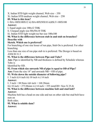 20


X. Indian STD light weight channel, Web size – 350
Xi. Indian STD medium weight channel, Web size – 250
89. What is this item?
I. ISA-100X100X12 ii) ISA-80X50X10 iii)ISLT-100X100
Answer:
I. Equal angle size 100x12 THK
Ii. Unequal angle size 80x50x10 THK
Iii. Indian STD light weight tee bar size 100x100
90. What is the difference between stub in and stub on branches?
Describe with
Sketch. Which one is preferred?
For branching of one size lesser of run pipe, Stub On is preferred. For other
branching
Less than one size of run pipe stub in is preferred. The Design is based on
ANSI B 31.3
91. What is the difference between Pipe and Tube?
Ans: Pipe is identified by NB and thickness is defined by Schedule whereas
Tube is
Identified by OD.
92. From which size onwards NB of pipe is equal to OD of Pipe?
Ans: From the size 14” and onwards NB = OD of pipe.
93. Write down the outside diameter of following pipe?
I. 3 inch ii) 6 inch iii) 10 inch iv) 14 inch
Answer:
I. 3 inch = 88.9mm ii)6 inch = 168.28mm
Iii) 10 inch = 273.06mm iv) 14 inch = 355 mm(OD= Size X 25.4)
94. What is the difference between machine bolt and stud bolt?
Answer:
Machine bolt has a head on one side and nut on other side but stud bolt have
nuts on
Both sides.
95. What is soluble dam?
Answer:
 