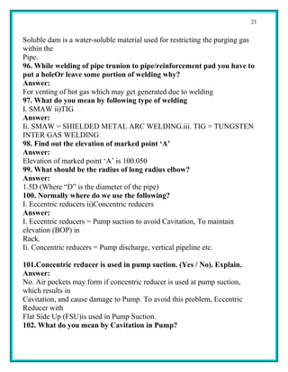 21


Soluble dam is a water-soluble material used for restricting the purging gas
within the
Pipe.
96. While welding of pipe trunion to pipe/reinforcement pad you have to
put a holeOr leave some portion of welding why?
Answer:
For venting of hot gas which may get generated due to welding
97. What do you mean by following type of welding
I. SMAW ii)TIG
Answer:
Ii. SMAW = SHIELDED METAL ARC WELDING.iii. TIG = TUNGSTEN
INTER GAS WELDING
98. Find out the elevation of marked point ‘A’
Answer:
Elevation of marked point ‘A’ is 100.050
99. What should be the radius of long radius elbow?
Answer:
1.5D (Where “D” is the diameter of the pipe)
100. Normally where do we use the following?
I. Eccentric reducers ii)Concentric reducers
Answer:
I. Eccentric reducers = Pump suction to avoid Cavitation, To maintain
elevation (BOP) in
Rack.
Ii. Concentric reducers = Pump discharge, vertical pipeline etc.

101.Concentric reducer is used in pump suction. (Yes / No). Explain.
Answer:
No. Air pockets may form if concentric reducer is used at pump suction,
which results in
Cavitation, and cause damage to Pump. To avoid this problem, Eccentric
Reducer with
Flat Side Up (FSU)is used in Pump Suction.
102. What do you mean by Cavitation in Pump?
 