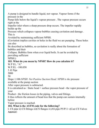 22


A pump is designed to handle liquid, not vapour. Vapour forms if the
pressure in the
Pump falls below the liquid’s vapour pressure . The vapour pressure occurs
right at the
Impeller inlet where a sharp pressure drop occurs. The impeller rapidly
builds up the
Pressure which collapses vapour bubbles causing cavitation and damage .
This is
Avoided by maintaining sufficient NPSH.
(Cavitation implies cavities or holes in the fluid we are pumping. These holes
can also
Be described as bubbles, so cavitation is really about the formation of
bubbles and their
Collapse. Bubbles form when ever liquid boils. It can be avoided by
providing sufficient
NPSH.)
103. What do you mean by NPSH? How do you calculate it?
W.P EL. “A”
W.P.EL –100.050
3 Æ Pipe
5000
50
Slope 1:100.NPSH: Net Positive Suction Head. NPSH is the pressure
available at the pump suction
After vapor pressure is subtracted.
It is calculated as : Static head + surface pressure head - the vapor pressure of
your
Product - the friction losses in the piping, valves and fittings.
It thus reflects the amount of head loss that the pump can sustain internally
before
Vapor pressure is reached.
104. What is the ASTM code for the following?
I. CS pipe ii) CS fittings iii)CS flanges iv)AS pipe P5/P11 v)Cast CS Valves
Answer:
 