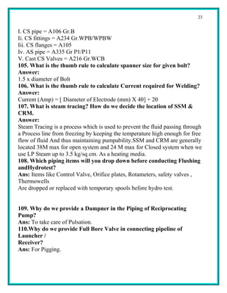 23


I. CS pipe = A106 Gr.B
Ii. CS fittings = A234 Gr.WPB/WPBW
Iii. CS flanges = A105
Iv. AS pipe = A335 Gr P1/P11
V. Cast CS Valves = A216 Gr.WCB
105. What is the thumb rule to calculate spanner size for given bolt?
Answer:
1.5 x diameter of Bolt
106. What is the thumb rule to calculate Current required for Welding?
Answer:
Current (Amp) = [ Diameter of Electrode (mm) X 40] + 20
107. What is steam tracing? How do we decide the location of SSM &
CRM.
Answer:
Steam Tracing is a process which is used to prevent the fluid passing through
a Process line from freezing by keeping the temperature high enough for free
flow of fluid And thus maintaining pumpability.SSM and CRM are generally
located 38M max for open system and 24 M max for Closed system when we
use LP Steam up to 3.5 kg/sq cm. As a heating media.
108. Which piping items will you drop down before conducting Flushing
andHydrotest?
Ans: Items like Control Valve, Orifice plates, Rotameters, safety valves ,
Thermowells
Are dropped or replaced with temporary spools before hydro test.


109. Why do we provide a Dampner in the Piping of Reciprocating
Pump?
Ans: To take care of Pulsation.
110.Why do we provide Full Bore Valve in connecting pipeline of
Launcher /
Receiver?
Ans: For Pigging.
 