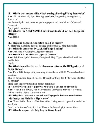 24


111. Which parameters will u check during checking Piping Isometrics?
Ans: Bill of Material, Pipe Routing wrt GAD, Supporting arrangement ,
details of
Insulation, hydro test pressure, painting specs and provision of Vent and
Drains at
Appropriate locations.
112. What is the ANSI/ASME dimensional standard for steel flanges &
fittings?
Ans. B16.5

113. How can flanges be classified based on facing?
A. Flat Face b. Raised Face c. Tongue and groove d. Ring type joint
114. What do you mean by AARH (Flange Finish)?
Ans: Arithmetic Average Roughness Height.
115. Which are the different types of Gaskets?
Ans: Full Face, Spiral Wound, Octagonal Ring Type, Metal Jacketed and
Inside Bolt
Circle.
116. What should be the relative hardness between the RTJ gasket and
flange Groove
Ans: For a RTJ flange , the joint ring should have a 30-40 Vickers hardness
less than
That of the mating face of flange.( Brinnel hardness for RTJ groove shall be
20-50 BHN
More than the corresponding gasket hardness)
117. From which side of pipe will you take a branch connection?
Ans: When Fluid is Gas, Air or Steam and Cryogenic Service – ToPside.
When Fluid is Liquid – Bottom Side.
118. Why don’t we take a branch for Cryogenic Service from bottom
side though the Fluid is in liquid state?
Ans: There is the chance of Ice formation during normal operation and since
ice flows
From the bottom of the pipe it will block the branch pipe connection.
119. Why do we provide Drip Leg in Steam Line?
 