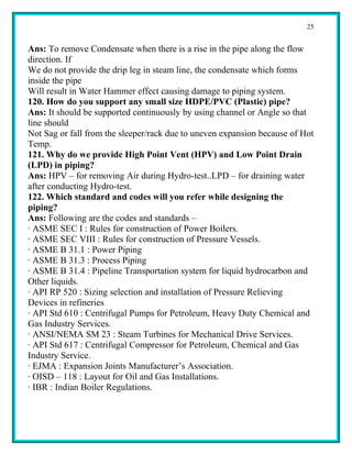 25


Ans: To remove Condensate when there is a rise in the pipe along the flow
direction. If
We do not provide the drip leg in steam line, the condensate which forms
inside the pipe
Will result in Water Hammer effect causing damage to piping system.
120. How do you support any small size HDPE/PVC (Plastic) pipe?
Ans: It should be supported continuously by using channel or Angle so that
line should
Not Sag or fall from the sleeper/rack due to uneven expansion because of Hot
Temp.
121. Why do we provide High Point Vent (HPV) and Low Point Drain
(LPD) in piping?
Ans: HPV – for removing Air during Hydro-test..LPD – for draining water
after conducting Hydro-test.
122. Which standard and codes will you refer while designing the
piping?
Ans: Following are the codes and standards –
· ASME SEC I : Rules for construction of Power Boilers.
· ASME SEC VIII : Rules for construction of Pressure Vessels.
· ASME B 31.1 : Power Piping
· ASME B 31.3 : Process Piping
· ASME B 31.4 : Pipeline Transportation system for liquid hydrocarbon and
Other liquids.
· API RP 520 : Sizing selection and installation of Pressure Relieving
Devices in refineries
· API Std 610 : Centrifugal Pumps for Petroleum, Heavy Duty Chemical and
Gas Industry Services.
· ANSI/NEMA SM 23 : Steam Turbines for Mechanical Drive Services.
· API Std 617 : Centrifugal Compressor for Petroleum, Chemical and Gas
Industry Service.
· EJMA : Expansion Joints Manufacturer’s Association.
· OISD – 118 : Layout for Oil and Gas Installations.
· IBR : Indian Boiler Regulations.
 