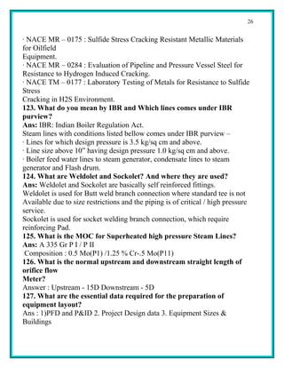 26


· NACE MR – 0175 : Sulfide Stress Cracking Resistant Metallic Materials
for Oilfield
Equipment.
· NACE MR – 0284 : Evaluation of Pipeline and Pressure Vessel Steel for
Resistance to Hydrogen Induced Cracking.
· NACE TM – 0177 : Laboratory Testing of Metals for Resistance to Sulfide
Stress
Cracking in H2S Environment.
123. What do you mean by IBR and Which lines comes under IBR
purview?
Ans: IBR: Indian Boiler Regulation Act.
Steam lines with conditions listed bellow comes under IBR purview –
· Lines for which design pressure is 3.5 kg/sq cm and above.
· Line size above 10” having design pressure 1.0 kg/sq cm and above.
· Boiler feed water lines to steam generator, condensate lines to steam
generator and Flash drum.
124. What are Weldolet and Sockolet? And where they are used?
Ans: Weldolet and Sockolet are basically self reinforced fittings.
Weldolet is used for Butt weld branch connection where standard tee is not
Available due to size restrictions and the piping is of critical / high pressure
service.
Sockolet is used for socket welding branch connection, which require
reinforcing Pad.
125. What is the MOC for Superheated high pressure Steam Lines?
Ans: A 335 Gr P I / P II
 Composition : 0.5 Mo(P1) /1.25 % Cr-.5 Mo(P11)
126. What is the normal upstream and downstream straight length of
orifice flow
Meter?
Answer : Upstream - 15D Downstream - 5D
127. What are the essential data required for the preparation of
equipment layout?
Ans : 1)PFD and P&ID 2. Project Design data 3. Equipment Sizes &
Buildings
 
