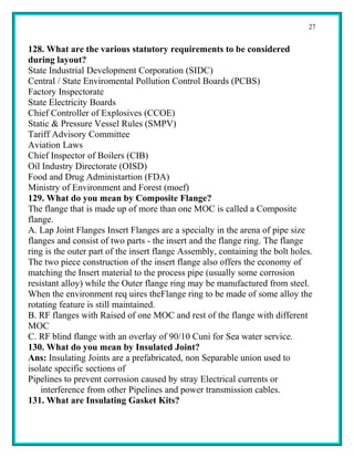 27


128. What are the various statutory requirements to be considered
during layout?
State Industrial Development Corporation (SIDC)
Central / State Enviromental Pollution Control Boards (PCBS)
Factory Inspectorate
State Electricity Boards
Chief Controller of Explosives (CCOE)
Static & Pressure Vessel Rules (SMPV)
Tariff Advisory Committee
Aviation Laws
Chief Inspector of Boilers (CIB)
Oil Industry Directorate (OISD)
Food and Drug Administartion (FDA)
Ministry of Environment and Forest (moef)
129. What do you mean by Composite Flange?
The flange that is made up of more than one MOC is called a Composite
flange.
A. Lap Joint Flanges Insert Flanges are a specialty in the arena of pipe size
flanges and consist of two parts - the insert and the flange ring. The flange
ring is the outer part of the insert flange Assembly, containing the bolt holes.
The two piece construction of the insert flange also offers the economy of
matching the Insert material to the process pipe (usually some corrosion
resistant alloy) while the Outer flange ring may be manufactured from steel.
When the environment req uires theFlange ring to be made of some alloy the
rotating feature is still maintained.
B. RF flanges with Raised of one MOC and rest of the flange with different
MOC
C. RF blind flange with an overlay of 90/10 Cuni for Sea water service.
130. What do you mean by Insulated Joint?
Ans: Insulating Joints are a prefabricated, non Separable union used to
isolate specific sections of
Pipelines to prevent corrosion caused by stray Electrical currents or
    interference from other Pipelines and power transmission cables.
131. What are Insulating Gasket Kits?
 