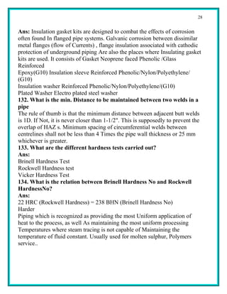 28


Ans: Insulation gasket kits are designed to combat the effects of corrosion
often found In flanged pipe systems. Galvanic corrosion between dissimilar
metal flanges (flow of Currents) , flange insulation associated with cathodic
protection of underground piping Are also the places where Insulating gasket
kits are used. It consists of Gasket Neoprene faced Phenolic /Glass
Reinforced
Epoxy(G10) Insulation sleeve Reinforced Phenolic/Nylon/Polyethylene/
(G10)
Insulation washer Reinforced Phenolic/Nylon/Polyethylene/(G10)
Plated Washer Electro plated steel washer
132. What is the min. Distance to be maintained between two welds in a
pipe
The rule of thumb is that the minimum distance between adjacent butt welds
is 1D. If Not, it is never closer than 1-1/2". This is supposedly to prevent the
overlap of HAZ s. Minimum spacing of circumferential welds between
centrelines shall not be less than 4 Times the pipe wall thickness or 25 mm
whichever is greater.
133. What are the different hardness tests carried out?
Ans:
Brinell Hardness Test
Rockwell Hardness test
Vicker Hardness Test
134. What is the relation between Brinell Hardness No and Rockwell
HardnessNo?
Ans:
22 HRC (Rockwell Hardness) = 238 BHN (Brinell Hardness No)
Harder
Piping which is recognized as providing the most Uniform application of
heat to the process, as well As maintaining the most uniform processing
Temperatures where steam tracing is not capable of Maintaining the
temperature of fluid constant. Usually used for molten sulphur, Polymers
service..
 