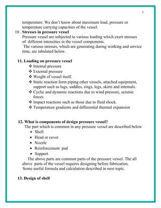 3


     temperature. We don’t know about maximum load, pressure or
     temperature carrying capacities of the vessel.
10 . Stresses in pressure vessel
     Pressure vessel are subjected to various loading which exert stresses
     of different intensities in the vessel components.
      The various stresses, which are generating during working and service
     time, are tabulated below.

 11. Loading on pressure vessel
        Internal pressure
        External pressure
        Weight of vessel itself.
        Static reaction form piping other vessels, attached equipment,
         support such as lugs, saddles, rings, legs, skirts and internals.
        Cyclic and dynamic reactions due to wind pressure, seismic
         forces
        Impact reactions such as those due to fluid shock.
        Temperature gradients and differential thermal expansion


 12. What is components of design pressure vessel?
     The part which is common in any pressure vessel are described below
        • Shell
       • Head or cover
       • Nozzle
       • Reinforcement pad
        • Support
      The above parts are common parts of the pressure vessel. The all
   above parts of the vessel requires designing before fabrication.
    Some useful formula and calculation described in next topic.

 13. Design of shell
 