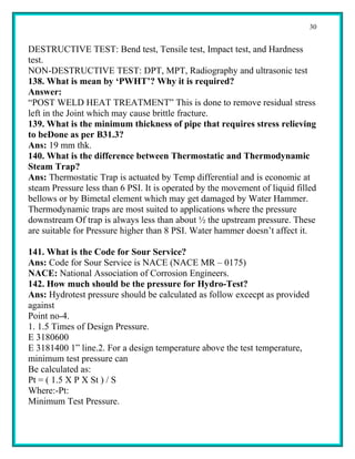 30


DESTRUCTIVE TEST: Bend test, Tensile test, Impact test, and Hardness
test.
NON-DESTRUCTIVE TEST: DPT, MPT, Radiography and ultrasonic test
138. What is mean by ‘PWHT’? Why it is required?
Answer:
“POST WELD HEAT TREATMENT” This is done to remove residual stress
left in the Joint which may cause brittle fracture.
139. What is the minimum thickness of pipe that requires stress relieving
to beDone as per B31.3?
Ans: 19 mm thk.
140. What is the difference between Thermostatic and Thermodynamic
Steam Trap?
Ans: Thermostatic Trap is actuated by Temp differential and is economic at
steam Pressure less than 6 PSI. It is operated by the movement of liquid filled
bellows or by Bimetal element which may get damaged by Water Hammer.
Thermodynamic traps are most suited to applications where the pressure
downstream Of trap is always less than about ½ the upstream pressure. These
are suitable for Pressure higher than 8 PSI. Water hammer doesn’t affect it.

141. What is the Code for Sour Service?
Ans: Code for Sour Service is NACE (NACE MR – 0175)
NACE: National Association of Corrosion Engineers.
142. How much should be the pressure for Hydro-Test?
Ans: Hydrotest pressure should be calculated as follow excecpt as provided
against
Point no-4.
1. 1.5 Times of Design Pressure.
E 3180600
E 3181400 1” line.2. For a design temperature above the test temperature,
minimum test pressure can
Be calculated as:
Pt = ( 1.5 X P X St ) / S
Where:-Pt:
Minimum Test Pressure.
 