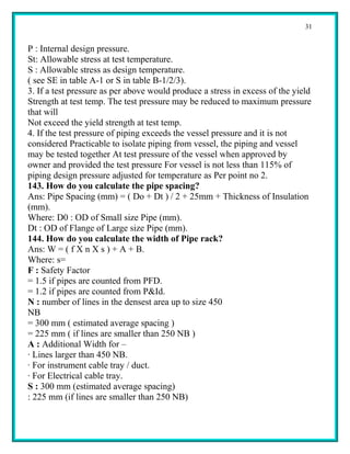 31


P : Internal design pressure.
St: Allowable stress at test temperature.
S : Allowable stress as design temperature.
( see SE in table A-1 or S in table B-1/2/3).
3. If a test pressure as per above would produce a stress in excess of the yield
Strength at test temp. The test pressure may be reduced to maximum pressure
that will
Not exceed the yield strength at test temp.
4. If the test pressure of piping exceeds the vessel pressure and it is not
considered Practicable to isolate piping from vessel, the piping and vessel
may be tested together At test pressure of the vessel when approved by
owner and provided the test pressure For vessel is not less than 115% of
piping design pressure adjusted for temperature as Per point no 2.
143. How do you calculate the pipe spacing?
Ans: Pipe Spacing (mm) = ( Do + Dt ) / 2 + 25mm + Thickness of Insulation
(mm).
Where: D0 : OD of Small size Pipe (mm).
Dt : OD of Flange of Large size Pipe (mm).
144. How do you calculate the width of Pipe rack?
Ans: W = ( f X n X s ) + A + B.
Where: s=
F : Safety Factor
= 1.5 if pipes are counted from PFD.
= 1.2 if pipes are counted from P&Id.
N : number of lines in the densest area up to size 450
NB
= 300 mm ( estimated average spacing )
= 225 mm ( if lines are smaller than 250 NB )
A : Additional Width for –
· Lines larger than 450 NB.
· For instrument cable tray / duct.
· For Electrical cable tray.
S : 300 mm (estimated average spacing)
: 225 mm (if lines are smaller than 250 NB)
 