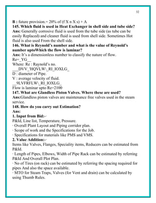 32


B : future provision.= 20% of (f X n X s) + A
145. Which fluid is used in Heat Exchanger in shell side and tube side?
Ans: Generally corrosive fluid is used from the tube side (as tube can be
easily Replaced) and cleaner fluid is used from shell side. Sometimes Hot
fluid is also used From the shell side.
146. What is Reynold’s number and what is the value of Reynold’s
number uptoWhich the flow is laminar?
Ans: It’s a dimensionless number to classify the nature of flow.
Re=_YG__
Where: Re : Raynold’s no.
___DVV_'HQVLW_RI_IOXLG_
D : diameter of Pipe.
V : average velocity of fluid.
__9LVFRFLW_RI_IOXLG_
Flow is laminar upto Re=2100
147. What are Glandless Piston Valves. Where these are used?
Ans:Glandless piston valves are maintenance free valves used in the steam
service.
148. How do you carry out Estimation?
Ans:
1. Input from Bid:-·
P&Id, Line list, Temperature, Pressure.
· Overall Plant Layout and Piping corridor plan.
· Scope of work and the Specifications for the Job.
· Specifications for materials like PMS and VMS.
2. Value Addition:-·
Items like Valves, Flanges, Speciality items, Reducers can be estimated from
P&Id.
· Length of Pipes, Elbows, Width of Pipe Rack can be estimated by referring
P&Id And Overall Plot Plan.
· No of Tires (on rack) can be estimated by referring the spacing required for
pipes And also the space available.
· MTO for Steam Traps, Valves (for Vent and drain) can be calculated by
using Thumb Rules.
 