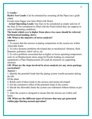 33


3. Loads:-·
Hydro Test Loads: Can be estimated by assuming all the Pipes (on a grid)
empty
Except some bigger size lines filled with Water.
· Actual Operating Loads: Gas lines to be considered as empty and rest of
the lines To be considered as filled with the Fluid (which they are suppose to
carry in Operating condition).
The loads which ever is higher from above two cases should be referred
forStructural loading..Stress
148. What is the objective of stress analysis?
Answer :
1. To ensure that the stresses in piping components in the system are within
Allowable limits
2. To solve dynamic problems developed due to mechanical vibration, fluid
Hammer, pulsation, relief valves, etc
3. To solve problems associated due to higher or lower operating temperature
such As a) Displacement stress range b) Nozzle loading on connected
equipments c) Pipe Displacements d) Loads & moments on supporting
structure
149. What are the steps involved in stress analysis (or any stress package
carriesOut)?
Answer :
1. Identify the potential loads that the piping system would encounter during
the life
Of the plant
2. Relate each of these loads to the stresses and strains developed
3. Get the cumulative effect of the potential loads in the system
4. Decide the allowable limits the system can withstand without failure as per
code
5. After the system is designed to ensure that the stresses are within safe
limits
150. What are the different types of stresses that may get generated
within pipe During normal operation?
 