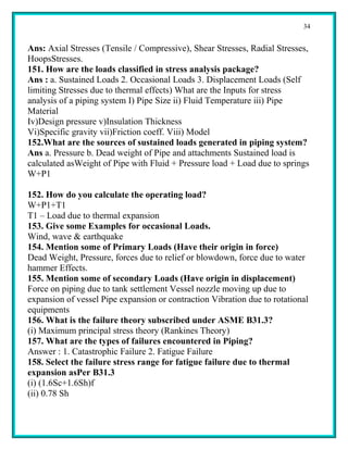34


Ans: Axial Stresses (Tensile / Compressive), Shear Stresses, Radial Stresses,
HoopsStresses.
151. How are the loads classified in stress analysis package?
Ans : a. Sustained Loads 2. Occasional Loads 3. Displacement Loads (Self
limiting Stresses due to thermal effects) What are the Inputs for stress
analysis of a piping system I) Pipe Size ii) Fluid Temperature iii) Pipe
Material
Iv)Design pressure v)Insulation Thickness
Vi)Specific gravity vii)Friction coeff. Viii) Model
152.What are the sources of sustained loads generated in piping system?
Ans a. Pressure b. Dead weight of Pipe and attachments Sustained load is
calculated asWeight of Pipe with Fluid + Pressure load + Load due to springs
W+P1

152. How do you calculate the operating load?
W+P1+T1
T1 – Load due to thermal expansion
153. Give some Examples for occasional Loads.
Wind, wave & earthquake
154. Mention some of Primary Loads (Have their origin in force)
Dead Weight, Pressure, forces due to relief or blowdown, force due to water
hammer Effects.
155. Mention some of secondary Loads (Have origin in displacement)
Force on piping due to tank settlement Vessel nozzle moving up due to
expansion of vessel Pipe expansion or contraction Vibration due to rotational
equipments
156. What is the failure theory subscribed under ASME B31.3?
(i) Maximum principal stress theory (Rankines Theory)
157. What are the types of failures encountered in Piping?
Answer : 1. Catastrophic Failure 2. Fatigue Failure
158. Select the failure stress range for fatigue failure due to thermal
expansion asPer B31.3
(i) (1.6Sc+1.6Sh)f
(ii) 0.78 Sh
 