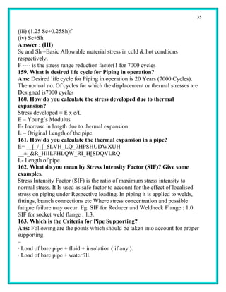 35


(iii) (1.25 Sc+0.25Sh)f
(iv) Sc+Sh
Answer : (III)
Sc and Sh –Basic Allowable material stress in cold & hot condtions
respectively.
F ---- is the stress range reduction factor(1 for 7000 cycles
159. What is desired life cycle for Piping in operation?
Ans: Desired life cycle for Piping in operation is 20 Years (7000 Cycles).
The normal no. Of cycles for which the displacement or thermal stresses are
Designed is7000 cycles
160. How do you calculate the stress developed due to thermal
expansion?
Stress developed = E x e/L
E – Young’s Modulus
E- Increase in length due to thermal expansion
L – Original Length of the pipe
161. How do you calculate the thermal expansion in a pipe?
E= __[_/_[_5LVH_LQ_7HPSHUDWXUH
__±_&R_HIILFHLQW_RI_H[SDQVLRQ
L- Length of pipe
162. What do you mean by Stress Intensity Factor (SIF)? Give some
examples.
Stress Intensity Factor (SIF) is the ratio of maximum stress intensity to
normal stress. It Is used as safe factor to account for the effect of localised
stress on piping under Respective loading. In piping it is applied to welds,
fittings, branch connections etc Where stress concentration and possible
fatigue failure may occur. Eg: SIF for Reducer and Weldneck Flange : 1.0
SIF for socket weld flange : 1.3.
163. Which is the Criteria for Pipe Supporting?
Ans: Following are the points which should be taken into account for proper
supporting
–
· Load of bare pipe + fluid + insulation ( if any ).
· Load of bare pipe + waterfill.
 