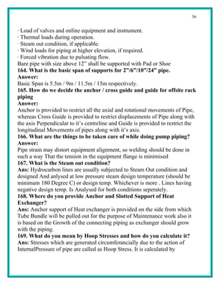 36


· Load of valves and online equipment and instrument.
· Thermal loads during operation.
· Steam out condition, if applicable.
· Wind loads for piping at higher elevation, if required.
· Forced vibration due to pulsating flow.
Bare pipe with size above 12” shall be supported with Pad or Shoe
164. What is the basic span of supports for 2”/6”/10”/24” pipe.
Answer:
Basic Span is 5.5m / 9m / 11.5m / 15m respectively.
165. How do we decide the anchor / cross guide and guide for offsite rack
piping
Answer:
Anchor is provided to restrict all the axial and rotational movements of Pipe,
whereas Cross Guide is provided to restrict displacements of Pipe along with
the axis Perpendicular to it’s centreline and Guide is provided to restrict the
longitudinal Movements of pipes along with it’s axis.
166. What are the things to be taken care of while doing pump piping?
Answer:
Pipe strain may distort equipment alignment, so welding should be done in
such a way That the tension in the equipment flange is minimised
167. What is the Steam out condition?
Ans: Hydrocarbon lines are usually subjected to Steam Out condition and
designed And anlysed at low pressure steam design temperature (should be
minimum 180 Degree C) or design temp. Whichever is more . Lines having
negative design temp. Is Analysed for both conditions seperately.
168. Where do you provide Anchor and Slotted Support of Heat
Exchanger?
Ans: Anchor support of Heat exchanger is provided on the side from which
Tube Bundle will be pulled out for the purpose of Maintenance work also it
is based on the Growth of the connecting piping as exchanger should grow
with the piping.
169. What do you mean by Hoop Stresses and how do you calculate it?
Ans: Stresses which are generated circumferancially due to the action of
InternalPressure of pipe are called as Hoop Stress. It is calculated by
 