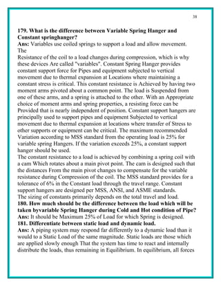 38


179. What is the difference between Variable Spring Hanger and
Constant springhanger?
Ans: Variables use coiled springs to support a load and allow movement.
The
Resistance of the coil to a load changes during compression, which is why
these devices Are called "variables". Constant Spring Hanger provides
constant support force for Pipes and equipment subjected to vertical
movement due to thermal expansion at Locations where maintaining a
constant stress is critical. This constant resistance is Achieved by having two
moment arms pivoted about a common point. The load is Suspended from
one of these arms, and a spring is attached to the other. With an Appropriate
choice of moment arms and spring properties, a resisting force can be
Provided that is nearly independent of position. Constant support hangers are
principally used to support pipes and equipment Subjected to vertical
movement due to thermal expansion at locations where transfer of Stress to
other supports or equipment can be critical. The maximum recommended
Variation according to MSS standard from the operating load is 25% for
variable spring Hangers. If the variation exceeds 25%, a constant support
hanger should be used.
The constant resistance to a load is achieved by combining a spring coil with
a cam Which rotates about a main pivot point. The cam is designed such that
the distances From the main pivot changes to compensate for the variable
resistance during Compression of the coil. The MSS standard provides for a
tolerance of 6% in the Constant load through the travel range. Constant
support hangers are designed per MSS, ANSI, and ASME standards.
The sizing of constants primarily depends on the total travel and load.
180. How much should be the difference between the load which will be
taken byvariable Spring Hanger during Cold and Hot condition of Pipe?
Ans: It should be Maximum 25% of Load for which Spring is designed.
181. Differentiate between static load and dynamic load.
Ans: A piping system may respond far differently to a dynamic load than it
would to a Static Load of the same magnitude. Static loads are those which
are applied slowly enough That the system has time to react and internally
distribute the loads, thus remaining in Equilibrium. In equilibrium, all forces
 