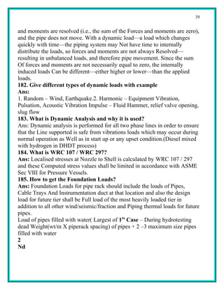 39


and moments are resolved (i.e., the sum of the Forces and moments are zero),
and the pipe does not move. With a dynamic load—a load which changes
quickly with time—the piping system may Not have time to internally
distribute the loads, so forces and moments are not always Resolved—
resulting in unbalanced loads, and therefore pipe movement. Since the sum
Of forces and moments are not necessarily equal to zero, the internally
induced loads Can be different—either higher or lower—than the applied
loads.
182. Give different types of dynamic loads with example
Ans:
1. Random – Wind, Earthquake.2. Harmonic – Equipment Vibration,
Pulsation, Acoustic Vibration Impulse – Fluid Hammer, relief valve opening,
slug flow
183. What is Dynamic Analysis and why it is used?
Ans: Dynamic analysis is performed for all two phase lines in order to ensure
that the Line supported is safe from vibrations loads which may occur during
normal operation as Well as in start up or any upset condition.(Diesel mixed
with hydrogen in DHDT process)
184. What is WRC 107 / WRC 297?
Ans: Localised stresses at Nozzle to Shell is calculated by WRC 107 / 297
and these Computed stress values shall be limited in accordance with ASME
Sec VIII for Pressure Vessels.
185. How to get the Foundation Loads?
Ans: Foundation Loads for pipe rack should include the loads of Pipes,
Cable Trays And Instrumentation duct at that location and also the design
load for future tier shall be Full load of the most heavily loaded tier in
addition to all other wind/seismic/fraction and Piping thermal loads for future
pipes.
Load of pipes filled with water( Largest of 1St Case – During hydrotesting
dead Weight(wt/m X piperack spacing) of pipes + 2 –3 maximum size pipes
filled with water
2
Nd
 