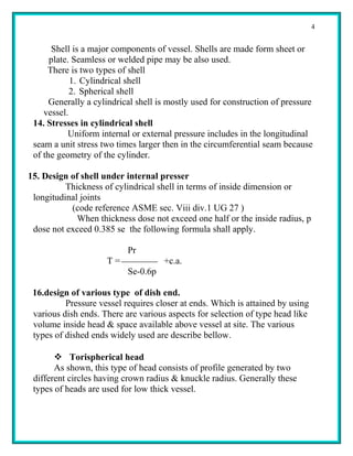 4


       Shell is a major components of vessel. Shells are made form sheet or
      plate. Seamless or welded pipe may be also used.
     There is two types of shell
            1. Cylindrical shell
            2. Spherical shell
      Generally a cylindrical shell is mostly used for construction of pressure
    vessel.
 14. Stresses in cylindrical shell
            Uniform internal or external pressure includes in the longitudinal
 seam a unit stress two times larger then in the circumferential seam because
 of the geometry of the cylinder.

15. Design of shell under internal presser
          Thickness of cylindrical shell in terms of inside dimension or
 longitudinal joints
           (code reference ASME sec. Viii div.1 UG 27 )
             When thickness dose not exceed one half or the inside radius, p
 dose not exceed 0.385 se the following formula shall apply.

                           Pr
                     T=              +c.a.
                           Se-0.6p

 16.design of various type of dish end.
          Pressure vessel requires closer at ends. Which is attained by using
 various dish ends. There are various aspects for selection of type head like
 volume inside head & space available above vessel at site. The various
 types of dished ends widely used are describe bellow.

        Torispherical head
       As shown, this type of head consists of profile generated by two
 different circles having crown radius & knuckle radius. Generally these
 types of heads are used for low thick vessel.
 
