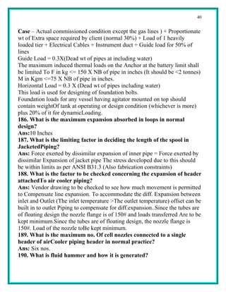40


Case – Actual commissioned condition except the gas lines ) + Proportionate
wt of Extra space required by client (normal 30%) + Load of 1 heavily
loaded tier + Electrical Cables + Instrument duct + Guide load for 50% of
lines
Guide Load = 0.3X(Dead wt of pipes at including water)
The maximum induced thermal loads on the Anchor at the battery limit shall
be limited To F in kg <= 150 X NB of pipe in inches (It should be <2 tonnes)
M in Kgm <=75 X NB of pipe in inches.
Horizontal Load = 0.3 X (Dead wt of pipes including water)
This load is used for designing of foundation bolts.
Foundation loads for any vessel having agitator mounted on top should
contain weightOf tank at operating or design condition (whichever is more)
plus 20% of it for dynamicLoading.
186. What is the maximum expansion absorbed in loops in normal
design?
Ans:10 Inches
187. What is the limiting factor in deciding the length of the spool in
JacketedPiping?
Ans: Force exerted by dissimilar expansion of inner pipe = Force exerted by
dissimilar Expansion of jacket pipe The stress developed due to this should
be within limits as per ANSI B31.3 (Also fabrication constraints)
188. What is the factor to be checked concerning the expansion of header
attachedTo air cooler piping?
Ans: Vendor drawing to be checked to see how much movement is permitted
to Compensate line expansion. To accommodate the diff. Expansion between
inlet and Outlet (The inlet temperature >The outlet temperature) offset can be
built in to outlet Piping to compensate for diff.expansion..Since the tubes are
of floating design the nozzle flange is of 150# and loads transferred Are to be
kept minimum.Since the tubes are of floating design, the nozzle flange is
150#. Load of the nozzle toBe kept minimum.
189. What is the maximum no. Of cell nozzles connected to a single
header of airCooler piping header in normal practice?
Ans: Six nos.
190. What is fluid hammer and how it is generated?
 