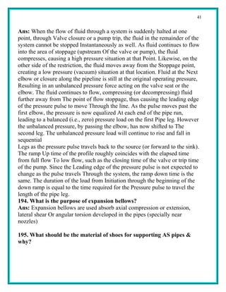 41


Ans: When the flow of fluid through a system is suddenly halted at one
point, through Valve closure or a pump trip, the fluid in the remainder of the
system cannot be stopped Instantaneously as well. As fluid continues to flow
into the area of stoppage (upstream Of the valve or pump), the fluid
compresses, causing a high pressure situation at that Point. Likewise, on the
other side of the restriction, the fluid moves away from the Stoppage point,
creating a low pressure (vacuum) situation at that location. Fluid at the Next
elbow or closure along the pipeline is still at the original operating pressure,
Resulting in an unbalanced pressure force acting on the valve seat or the
elbow. The fluid continues to flow, compressing (or decompressing) fluid
further away from The point of flow stoppage, thus causing the leading edge
of the pressure pulse to move Through the line. As the pulse moves past the
first elbow, the pressure is now equalized At each end of the pipe run,
leading to a balanced (i.e., zero) pressure load on the first Pipe leg. However
the unbalanced pressure, by passing the elbow, has now shifted to The
second leg. The unbalanced pressure load will continue to rise and fall in
sequential
Legs as the pressure pulse travels back to the source (or forward to the sink).
The ramp Up time of the profile roughly coincides with the elapsed time
from full flow To low flow, such as the closing time of the valve or trip time
of the pump. Since the Leading edge of the pressure pulse is not expected to
change as the pulse travels Through the system, the ramp down time is the
same. The duration of the load from Initiation through the beginning of the
down ramp is equal to the time required for the Pressure pulse to travel the
length of the pipe leg.
194. What is the purpose of expansion bellows?
Ans: Expansion bellows are used absorb axial compression or extension,
lateral shear Or angular torsion developed in the pipes (specially near
nozzles)

195. What should be the material of shoes for supporting AS pipes &
why?
 