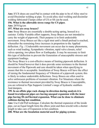 42


Ans: If CS shoes are used Pad in contact with the pipe to be of Alloy steel to
avoid Dissimilar welding at pipe. To avoid alloy steel welding and dissimilar
welding fabricated Clamps either of CS or SS can be used.
196. What is the allowable stress range for CS pipes.
Ans: 2070 kg/cm
197. What are sway braces?
Ans: Sway Braces are essentially a double-acting spring, housed in a
canister. Unlike Variable effort supports, Sway Braces are not intended to
carry the weight of pipework; Their purpose is to limit undesirable
movement. Sway Braces act like a rigid strut until a Small preload is reached,
whereafter the restraining force increases in proportion to the Applied
deflection. Fig. 1.Undesirable movement can occur due to many phenomena,
such as wind loading, Sympathetic vibration, rapid valve closure, relief
valves opening, two phase flow or Earthquake. It may be necessary to limit
this type of deflection to prevent the Generation of unacceptable stresses and
equipment loadings.
The Sway Brace is a cost-effective means of limiting pipework deflection. It
should be Noted however that it does provide some resistance to the thermal
movement of the Pipework and care should be taken when specifying to
ensure that this is acceptable. Installation of Sway Braces will have the effect
of raising the fundamental frequency of Vibration of a pipework system; this
is likely to reduce undesirable deflections. Sway Braces are often used to
solve unforeseen problems of resonant vibration. For Situations where the
resistance to thermal movement provided by Sway Braces is Unacceptable,
you are referred to Pipe Supports Limited’s range of hydraulic snubbers
And dampers.
199. In an offsite pipe rack change in direction during analysis it is
found twoAdjacent pipes are having unequal expansion with the inner
pipe having 50 cmThermal expansion. What can be done to eliminate
collision during hot condition.
Ans: Use Cold Pull technique. Calculate the thermal expansion of the inside
pipe, cut an Equal length form the elbow joint and then reweld with a shorter
length to take care of Expansion in hot condition.
200. What are the Insulation material used for piping systems.
 