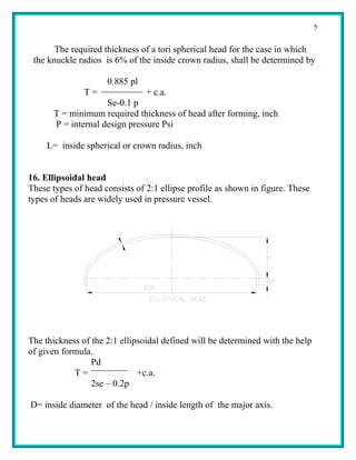5


       The required thickness of a tori spherical head for the case in which
 the knuckle radios is 6% of the inside crown radius, shall be determined by

                     0.885 pl
               T=               + c.a.
                     Se-0.1 p
       T = minimum required thickness of head after forming, inch
       P = internal design pressure Psi

     L= inside spherical or crown radius, inch


16. Ellipsoidal head
These types of head consists of 2:1 ellipse profile as shown in figure. These
types of heads are widely used in pressure vessel.




The thickness of the 2:1 ellipsoidal defined will be determined with the help
of given formula.
                 Pd
            T=                +c.a.
                 2se – 0.2p

D= inside diameter of the head / inside length of the major axis.
 