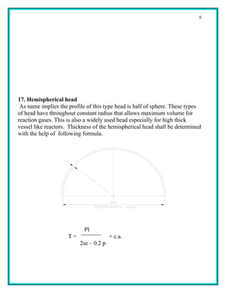 6




17. Hemispherical head
 As name implies the profile of this type head is half of sphere. These types
of head have throughout constant radius that allows maximum volume for
reaction gases. This is also a widely used head especially for high thick
vessel like reactors. Thickness of the hemispherical head shall be determined
with the help of following formula.




                           Pl
                     T=                 + c.a.
                          2se – 0.2 p
 