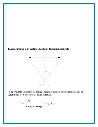 7




19.conical head and sections (without transition knuckle




 The required thickness of conical heads or conical shell sections shall be
determined with the help of given formula.

                   Pd
            T=                       + c. A.
                 2cosa(se – 0.6 p)
 