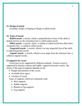 9




21. Design of nozzle
   Assembly of pipe or forging to flange is called nozzle.


22. Types of nozzle
    Radial nozzle: a nozzle, which is perpendicular to base of the shell or
dished end lies on the orientation line is called radial nozzle.
    Offset nozzle : a nozzle, which is similar to radial nozzle but offset form
orientation line , is called as offset nozzle.
    Tangential nozzle : a nozzle, which is on any tangential line of the shell,
is called tangential nozzle.
    Angular nozzle : a nozzle, which is at an angle form the reference line, is
called as angular nozzle.

23.supports for vessel
   Vessel have to be supported by different methods. Vertical vessel is
supported by bracket, column and saddle support horizontal vessels. The
choice of the type of supports depends on the
   • Height and diameter of the vessel,
   • Available floor space,
   • Location of vessel
   Types of supports which are commonly used
     • Skirt supports
     • Saddle supports
     • Bracket or lug supports
     • Leg supports
 