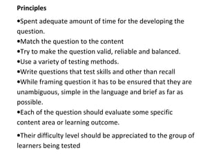 Principles
•Spent adequate amount of time for the developing the
question.
•Match the question to the content
•Try to make the question valid, reliable and balanced.
•Use a variety of testing methods.
•Write questions that test skills and other than recall
•While framing question it has to be ensured that they are
unambiguous, simple in the language and brief as far as
possible.
•Each of the question should evaluate some specific
content area or learning outcome.
•Their difficulty level should be appreciated to the group of
learners being tested
 