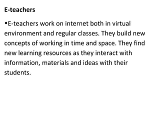 E-teachers
•E-teachers work on internet both in virtual
environment and regular classes. They build new
concepts of working in time and space. They find
new learning resources as they interact with
information, materials and ideas with their
students.
 