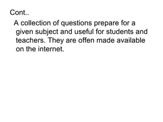 Cont..
A collection of questions prepare for a
given subject and useful for students and
teachers. They are offen made available
on the internet.
 