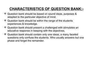 CHARACTERISTICS OF QUESTION BANK:-
 Question bank should be based on sound ideas, purposes &
adapted to the particular objective of mind.
 Question bank should be within the range of the students
experiences & knowledge.
 Question bank should present a challenged with stimulates an
educative response in keeping with the objectives.
 Question bank should contain only one ideas, a many faceted
questions only confuse the students. Who usually answers but one
phase and forget the remainder.
 