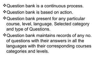 Question bank is a continuous process.
Question bank is based on action.
Question bank present for any particular
course, level, language. Selected category
and type of Questions.
Question bank maintains records of any no.
of questions with their answers in all the
languages with their corresponding courses
categories and levels.
 