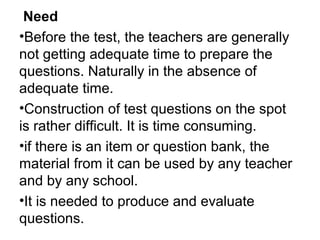 Need
•Before the test, the teachers are generally
not getting adequate time to prepare the
questions. Naturally in the absence of
adequate time.
•Construction of test questions on the spot
is rather difficult. It is time consuming.
•if there is an item or question bank, the
material from it can be used by any teacher
and by any school.
•It is needed to produce and evaluate
questions.
 