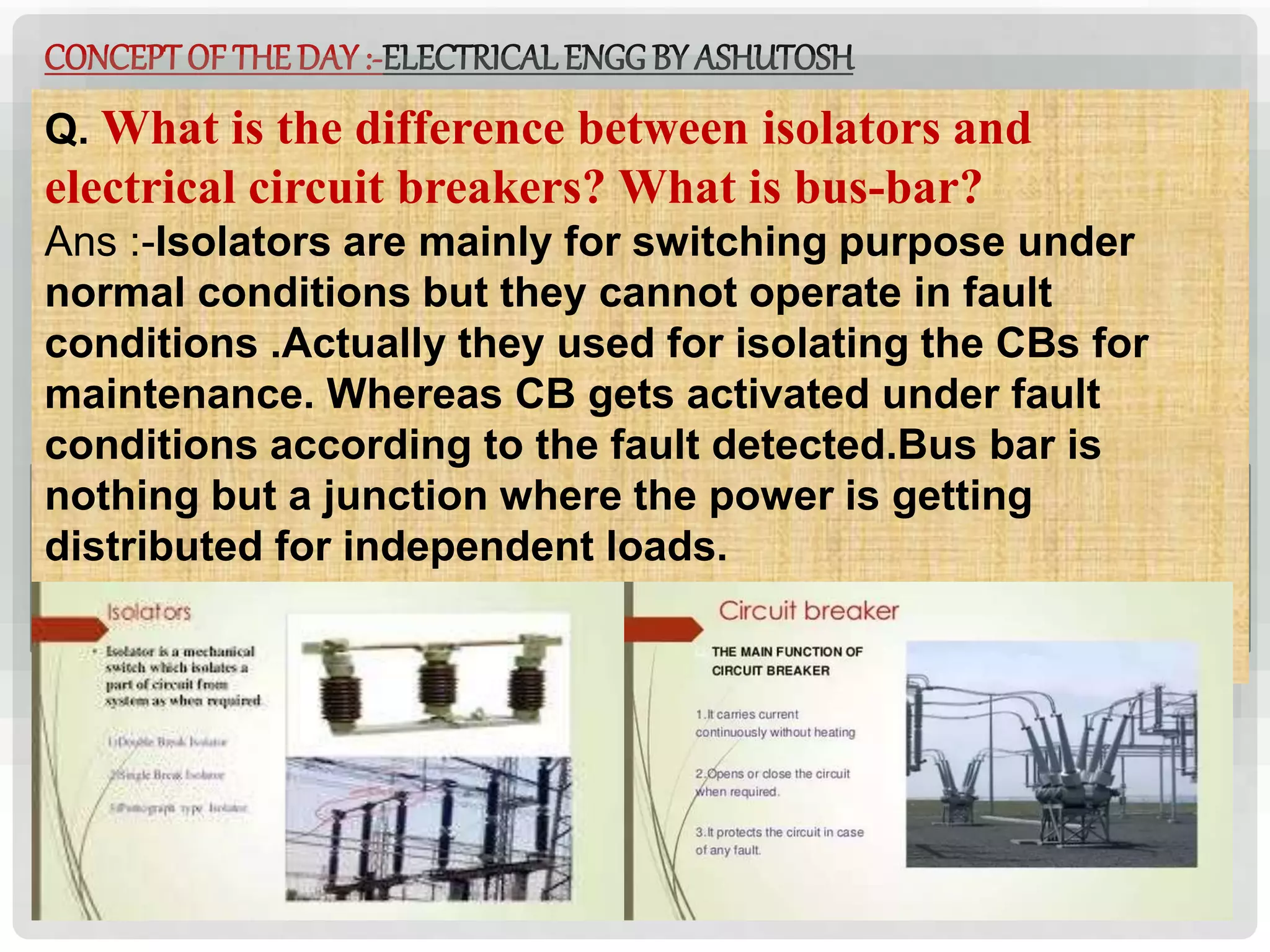 ELECTRICALENGGBY ASHUTOSH
CONCEPTOF THEDAY:-ELECTRICALENGGBY ASHUTOSH
Q. What is the difference between isolators and
electrical circuit breakers? What is bus-bar?
Ans :-Isolators are mainly for switching purpose under
normal conditions but they cannot operate in fault
conditions .Actually they used for isolating the CBs for
maintenance. Whereas CB gets activated under fault
conditions according to the fault detected.Bus bar is
nothing but a junction where the power is getting
distributed for independent loads.
 