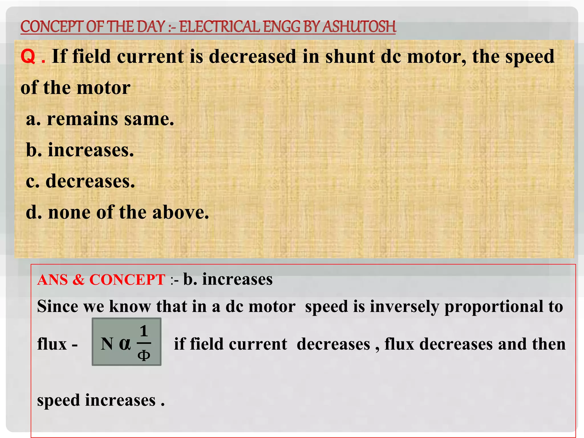 CONCEPTOF THEDAY:- ELECTRICAL ENGGBY ASHUTOSH
Q . If field current is decreased in shunt dc motor, the speed
of the motor
a. remains same.
b. increases.
c. decreases.
d. none of the above.
ANS & CONCEPT :- b. increases
Since we know that in a dc motor speed is inversely proportional to
flux - N α
𝟏
Φ
if field current decreases , flux decreases and then
speed increases .
 