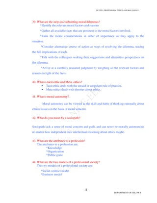 GE 1301- PROFESSIONAL ETHICS  HUMAN VALUES
11
DEPARTMENT OF EEE, NICE
39. What are the steps in confronting moral dilemmas?
*Identify the relevant moral factors and reasons
*Gather all available facts that are pertinent to the moral factors involved.
*Rank the moral considerations in order of importance as they apply to the
situation.
*Consider alternative course of action as ways of resolving the dilemma, tracing
the full implications of each.
*Talk with the colleagues seeking their suggestions and alternative perspectives on
the dilemma.
*Arrive at a carefully reasoned judgment by weighing all the relevant factors and
reasons in light of the facts.
40. What is tacit-ethic and Meta -ethics?
• Tacit ethic deals with the unsaid or unspoken rule of practice.
• Meta-ethics deals with theories about ethics.
41. What is moral autonomy?
Moral autonomy can be viewed as the skill and habit of thinking rationally about
ethical issues on the basis of moral concern.
42. What do you mean by a sociopath?
Sociopath lack a sense of moral concern and guilt, and can never be morally autonomous
no matter how independent their intellectual reasoning about ethics maybe.
43. What are the attributes to a profession?
The attributes to a profession are:
*Knowledge
*Organization
*Public good
44. What are the two models of a professional society?
The two models of a professional society are:
*Social contract model
*Business model
 