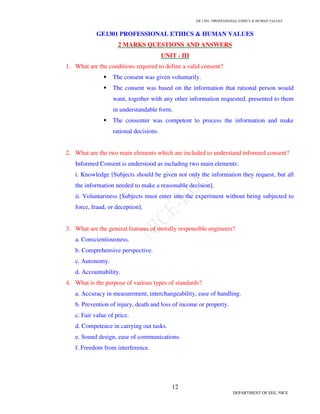 GE 1301- PROFESSIONAL ETHICS  HUMAN VALUES
12
DEPARTMENT OF EEE, NICE
GE1301 PROFESSIONAL ETHICS  HUMAN VALUES
2 MARKS QUESTIONS AND ANSWERS
UNIT - III
1. What are the conditions required to define a valid consent?
 The consent was given voluntarily.
 The consent was based on the information that rational person would
want, together with any other information requested, presented to them
in understandable form.
 The consenter was competent to process the information and make
rational decisions.
2. What are the two main elements which are included to understand informed consent?
Informed Consent is understood as including two main elements:
i. Knowledge [Subjects should be given not only the information they request, but all
the information needed to make a reasonable decision].
ii. Voluntariness [Subjects must enter into the experiment without being subjected to
force, fraud, or deception].
3. What are the general features of morally responsible engineers?
a. Conscientiousness.
b. Comprehensive perspective.
c. Autonomy.
d. Accountability.
4. What is the purpose of various types of standards?
a. Accuracy in measurement, interchangeability, ease of handling.
b. Prevention of injury, death and loss of income or property.
c. Fair value of price.
d. Competence in carrying out tasks.
e. Sound design, ease of communications.
f. Freedom from interference.
 