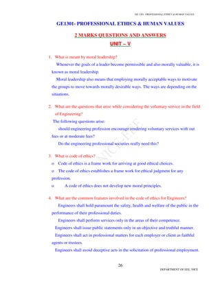 GE 1301- PROFESSIONAL ETHICS  HUMAN VALUES
23
DEPARTMENT OF EEE, NICE
6. . Define Institutional Authority?
Institutional Authority is acquired, exercised and defined within organizations. It may
be defined as the institutional right given to a person to exercise power based on the resources
of the institution.
7. Define Expert Authority?
Expert authority is the possession of special knowledge, skill or competence to
perform task or give sound advice.
8. What is the basic moral task of salaried engineers?
The basic moral task of salaried engineers is to be aware of their obligations to obey
employers on one hand and to protect and serve the public and clients of the other.
9. What are the guidelines to reach an agreement?
i. Attack problem and not people.
ii. Build trust.
iii. Start with a discussion and analysis of interests, concerns, needs. It begin with
interests, not positions or solutions.
iv. Listen.
v. Brainstorm; suggesting an idea does not mean one aggress with it. Develop multiple
options.
vi. Use objective criteria whenever possible. Agree on how something will be
measured.
10. Define confidential information?
Confidential information is information deemed desirable to keep secret.
11. What are the criteria for identifying that information is “labeled” confidential at the
workplace?
* Engineers shall treat information coming to them in the course of their as
confidential.
* Identify any information which if it became known would cause harm to the
corporation or client.
* Confidential information is any information that the employer or client would like to
have kept secret in order to compete effectively against business rivals.
 