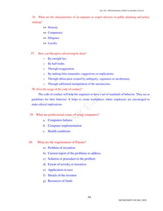 GE 1301- PROFESSIONAL ETHICS  HUMAN VALUES
31
DEPARTMENT OF EEE, NICE
25. What are the three versions of Relativism?
i. Ethical Relativism
ii. Descriptive Relativism
iii. Moral Relativism
26. What are the moral dimensions of an Engineer-manager?
a. Information rights and obligation
b. Property rights
c. Accountability and control
d. System quality
e. Quality of life
27. Give any ten International rights suggested by Donaldson?
I. The right to freedom of physical movement.
II. The right to ownership of property.
III. The right to freedom from torture.
IV. The right to a fair trial.
V. The right to nondiscriminatory treatment.
VI. The right to physical security.
VII. The right to freedom of speech and association.
VIII. The right to minimal education.
IX. The right to political participation.
X. The right to subsistence.
28. What are the reasons for the disaster at Bhopal?
1. The tanks used to store Methyl Iso-cyanate were overloaded to a tune of 75%.
2. The emergency plant was also filled with a large amount of chemicals.
3. The entire refrigeration unit had been shutdown as a measure to reduce the cost and
this led to increase of temperatures to a higher level.
4. One of the disappointed workers unscrewed a pressure gauge on a tank and inserted a
hosepipe into it, knowing that it would cause damage, but not to this extent.
5. Scrubber has also been shut down.
6. Flare tower was also not in an operating condition.
7. Unfortunately there were no emergency drills or evacuation plants available.
 