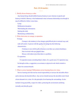 GE 1301- PROFESSIONAL ETHICS  HUMAN VALUES
36
DEPARTMENT OF EEE, NICE
45. What are the main features of Whistle Blowing?
a. Act of disclosure
b. Topic
c. Agent
d. Recipient
46. Differentiate External Whistle Blowing and Internal Whistle Blowing?
External Whistle Blowing – Information is passed outside the organization.
Internal Whistle Blowing – Information is conveyed to someone within the
organization.
47. Differentiate Open Whistle Blowing and Anonymous Whistle Blowing?
Open Whistle Blowing – Individuals openly reveal their identity as they convey the
information.
Anonymous Whistle Blowing – Involves concealing one’s identity.
48. When Whistle Blowing is morally permitted and morally obligated?
Whistle blowing is morally permitted when
i. If the harm that will be done by the product to the public is serious and
considerable.
ii. If they make their concerns known to their superiors.
iii. If getting no satisfaction from their immediate supervisors, they exhaust the
channels available within the corporation, including going to the board of directors.
Whistle is morally obligated when
i. He or she must have documented evidence that would convince a reasonable,
impartial observer that his [or her] view of the situation is correct and the company
policy wrong.
ii. There must be strong evidence that making the information public will in fact
prevent the threatened serious harm.
49. What are the two general ways to apply ethical theories to justify the basic right of
professional conscience?
i. Proceed piecemeal by reiterating the justifications given for the specific professional
duties.
 