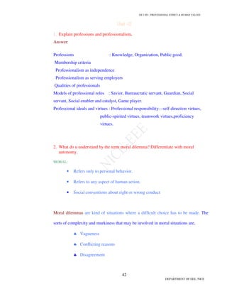 GE 1301- PROFESSIONAL ETHICS  HUMAN VALUES
39
DEPARTMENT OF EEE, NICE
Part –B (16 marks)
1. Briefly discuss honesty as value.
Any human being should imbibe honesty-honesty in acts, honesty in speech and
honesty in beliefs. Honesty is the fundamental virtue in human relationship even though in
may be difficult to follow some times.
Lying:
Deliberation deception:
With holding the information:
Seeking the truth:
Maintaining confidentiality:
2. Write short notes on courage, co-operation.
Courage:
Courage is the tendency to face dangers and difficult jobs in rational ways and
with self control. A person with the quality of courage has the following
characteristics.
Continues to run with his job or business even there are certain disturbance.
Gets involved with new popular ideas
Discuss with others even when there is a problem.
Co-operation:
Co-operation means extending help to others, for a good cause. Co-operation may
be through an idea, a suggestion, an assistance or physical work which extends to
others for common benefit.
3. What is service learning? Differentiate service learning from civic virtue.
Service learning tells that one has moral responsibility to increase the desirable effects
and to decrease the harmful effects. Any service should increase the desirable result. Good
citizen demand civic virtue. It is the principle of not harming the surroundings .It also
includes living peacefully, respect for others, protecting the environment and being
normally and ethically good.
 
