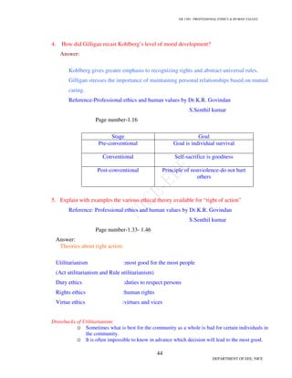 GE 1301- PROFESSIONAL ETHICS  HUMAN VALUES
41
DEPARTMENT OF EEE, NICE
7. Define Human Values?
Human values are the foundation of social order, justice and progress. Human values are
social and ethical norms common to all cultures and societies, as well as religions. They represent a
melding of social progress and spiritual growth.
Timeless Human Values
• A Deep Caring For Life
• Responsibility
• Non-violence
• Love  Compassion
• Friendliness  Co-operation
• Generosity  Sharing
• Integrity, Honesty and Sincerity
• Moderation
• Service
• Commitment  Responsibility
• Peace, Contentment, Enthusiasm
• Trust
• Unity
• Humor
• Acceptance
• Respect
 