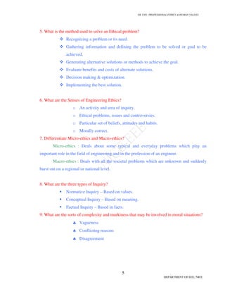 GE 1301- PROFESSIONAL ETHICS & HUMAN VALUES
5
DEPARTMENT OF EEE, NICE
5. What is the method used to solve an Ethical problem?
 Recognizing a problem or its need.
 Gathering information and defining the problem to be solved or goal to be
achieved.
 Generating alternative solutions or methods to achieve the goal.
 Evaluate benefits and costs of alternate solutions.
 Decision making  optimization.
 Implementing the best solution.
6. What are the Senses of Engineering Ethics?
o An activity and area of inquiry.
o Ethical problems, issues and controversies.
o Particular set of beliefs, attitudes and habits.
o Morally correct.
7. Differentiate Micro-ethics and Macro-ethics?
Micro-ethics : Deals about some typical and everyday problems which play an
important role in the field of engineering and in the profession of an engineer.
Macro-ethics : Deals with all the societal problems which are unknown and suddenly
burst out on a regional or national level.
8. What are the three types of Inquiry?
 Normative Inquiry – Based on values.
 Conceptual Inquiry – Based on meaning.
 Factual Inquiry – Based in facts.
9. What are the sorts of complexity and murkiness that may be involved in moral situations?
♣ Vagueness
♣ Conflicting reasons
♣ Disagreement
 