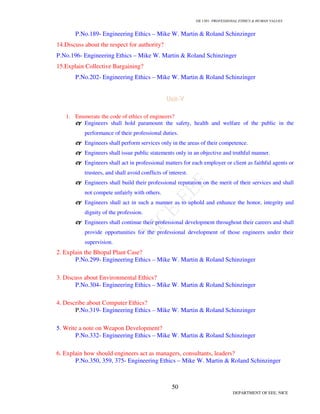 GE 1301- PROFESSIONAL ETHICS  HUMAN VALUES
47
DEPARTMENT OF EEE, NICE
7. Explain Challenger case and then examine about the disaster if and how the principal actors
in this tragedy behaved as responsible experimenters within the framework of the
engineering-as-experimentation model? Under what conditions would you say it is safe to
launch a shuttle without an escape mechanism for the crew? Discuss the role of the astronauts
in shuttle safety. To what extent should they have involved themselves more actively in
looking for safety design or operations?
P.No. 96 to 104- Engineering Ethics – Mike W. Martin  Roland Schinzinger
8.. Should owners of passenger cars be protected against extensive front-end damage to their
cars when they or other authorized drivers back-end trucks or high-riding off-road vehicles
that have incompatible (or no) bumpers? Are these standards governing bumper location?
What do they say, and are they enforced?
9. A common excuse for carrying out a morally questionable project is “If I don’t do it
somebody else will.” This rationale may be tempting for engineers who typically work in
situations where someone else might be ready to replace them in on a project. Do you view it
as a legitimate excuse for engaging in projects that might be unethical? Comment on the
concept of responsible conduct developed?
10. Engineering and medical practice are intimately linked in medical engineering. Its
products range from artificial limbs and organs to heart pacers and x-ray machines. Its
engineers and medical experts are experimenters with excellent track records, but failures do
occur. For example, the State University of New York at Albany admitted that its psychology
department had conducted electroshock experiments on patients who were not given fair
explanation of risks and whose consent had not been obtained. The machine itself was unsafe.
Discuss the ethical implications of this case.
 