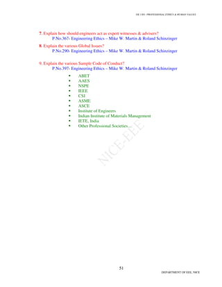 GE 1301- PROFESSIONAL ETHICS  HUMAN VALUES
48
DEPARTMENT OF EEE, NICE
1. Write short notes on Trade secrets, Patents, Trademarks, Copyrights?
A Trade secret is a secret formula, pattern, or device that is used in a business and provides a
commercial advantage. Trade secrets are formulas, patterns, devices, or compilations of information,
which are used in business to gain an advantage over competitors who do not possess the trade secret.
Trade secrets must not be in the public domain and the secrecy must be protected by the firm, because
trade secrets are not protected by patents.
Patents are documents issued by the government that allow the owner of the patent to exclude
others from making use of the patented information for twenty years from the date of filing. To obtain
a patent, the invention must be new, useful, and non-obvious.
Trademarks are words, phrases, designs, sounds or symbols associated with goods or services.
Copyrights are rights to creative products such as books, pictures, graphics, sculpture, music,
movies, and computer programs. It protects the expression of the ideas, but not the ideas themselves.
2. Define Whistle Blowing?
Whistle-blowing is alerting relevant persons to some moral or legal corruption, where
“relevant persons” are those in a position to act in response, if only by registering protest. i.e. the
employee disclosure of an employer’s illegal or illegitimate practices to persons or organizations that
may be able to take corrective actions. The conditions to be met for whistle-blowing are
e. Need
f. Proximity
g. Capability
h. Last resort
3.How does the engineer act to safeguard the public from risk?
 Provide the background material to support or to prove the faulty positions and actively
take part in the debate.
 Act as the model of a science court.
 Record the statistics with caution i.e. give reasonable numbers.
 Measure the risks and benefits on a relative scale rather than absolute scale
4.Give the criteria which helps to ensure a safety design?
 The minimum requirement is that a design must comply with the applicable laws.
 An acceptable design must meet the standard of “accepted engineering practice.”
 Alternative designs that are potentially safer must be explored.
 
