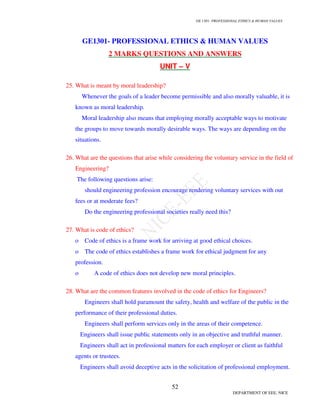 GE 1301- PROFESSIONAL ETHICS  HUMAN VALUES
49
DEPARTMENT OF EEE, NICE
 Engineer must attempt to foresee potential misuses of the product by the consumer and must
design to avoid these problems.
 Once the product is designed, both the prototypes and finished devices must be rigorously
tested.
5.How will an engineer assess the safety?

 The risks connected to a project or product must be identified.

 The purposes of the project or product must be identified and ranked in importance.

 Costs of reducing risks must be estimated.

 The costs must be weighed against both organizational goals and degrees of
acceptability of risks to clients and the public.

 The project or product must be tested and then either carried out or manufactured.
6.Explain in detail about Safety  Risk?
P.No.129-Engineering Ethics – Mike W. Martin  Roland Schinzinger
7 Explain the effect of information on risk assessment?
P.No.134-Engineering Ethics – Mike W. Martin  Roland Schinzinger
8.Conduct Fault Tree Analysis for the Water System?
P.No.149-Engineering Ethics – Mike W. Martin  Roland Schinzinger
9.Explain the assessment of Safety  Risk?
P.No.141-Engineering Ethics – Mike W. Martin  Roland Schinzinger
10.Explain RBA? How will you reduce Risk?
P.No.153-Engineering Ethics – Mike W. Martin  Roland Schinzinger
11.Explain Three Mile Island Case?
P.No.168-Engineering Ethics – Mike W. Martin  Roland Schinzinger
12.Explain Chernobyl Case?
P.No.173-Engineering Ethics – Mike W. Martin  Roland Schinzinger
13.Explain Collegiality  Loyalty?
 